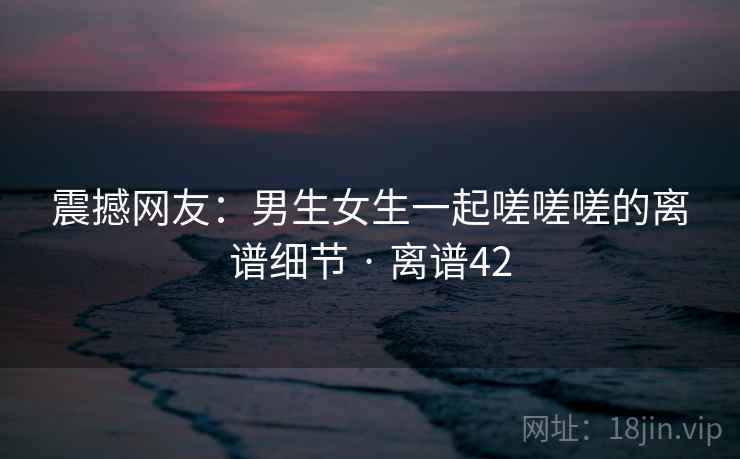 震撼网友:男生女生一起嗟嗟嗟的离谱细节 · 离谱42 第2张 震撼网友:男生女生一起嗟嗟嗟的离谱细节 · 离谱42 第2张