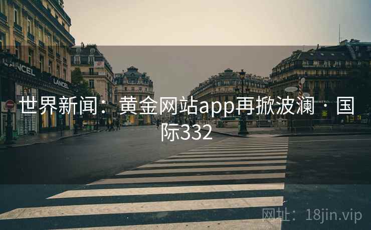 世界新闻：黄金网站app再掀波澜 · 国际332  第1张