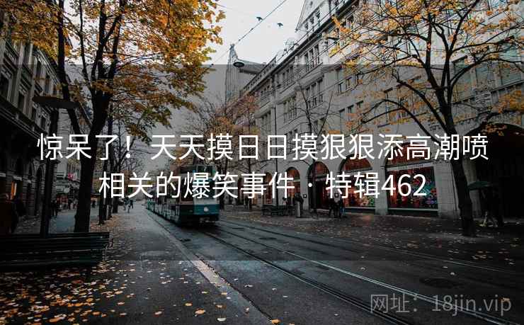 惊呆了!天天摸日日摸狠狠添高潮喷相关的爆笑事件 · 特辑462 第2张 惊呆了!天天摸日日摸狠狠添高潮喷相关的爆笑事件 · 特辑462 第2张