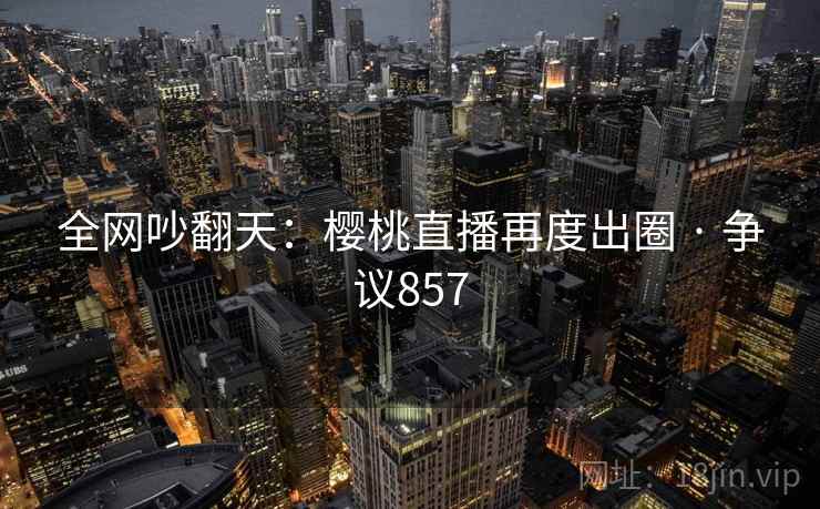 全网吵翻天:樱桃直播再度出圈 · 争议857 第1张 全网吵翻天:樱桃直播再度出圈 · 争议857 第1张