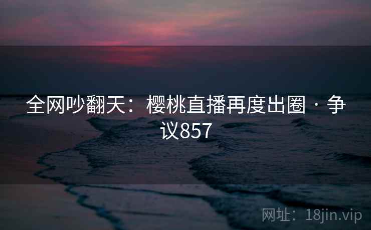 全网吵翻天:樱桃直播再度出圈 · 争议857 第2张 全网吵翻天:樱桃直播再度出圈 · 争议857 第2张