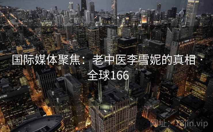 国际媒体聚焦:老中医李雪妮的真相 · 全球166 第2张 国际媒体聚焦:老中医李雪妮的真相 · 全球166 第2张